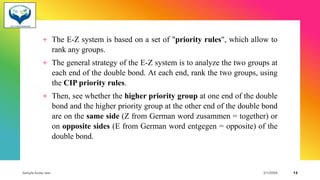 + The E-Z system is based on a set of "priority rules", which allow to
rank any groups.
+ The general strategy of the E-Z system is to analyze the two groups at
each end of the double bond. At each end, rank the two groups, using
the CIP priority rules.
+ Then, see whether the higher priority group at one end of the double
bond and the higher priority group at the other end of the double bond
are on the same side (Z from German word zusammen = together) or
on opposite sides (E from German word entgegen = opposite) of the
double bond.
Sample footer text 3/1/20XX 13
 