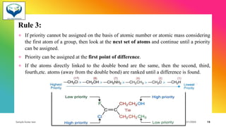 Rule 3:
+ If priority cannot be assigned on the basis of atomic number or atomic mass considering
the first atom of a group, then look at the next set of atoms and continue until a priority
can be assigned.
+ Priority can be assigned at the first point of difference.
+ If the atoms directly linked to the double bond are the same, then the second, third,
fourth,etc. atoms (away from the double bond) are ranked until a difference is found.
Sample footer text 3/1/20XX 15
 