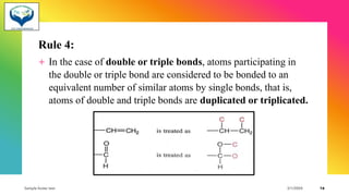 Rule 4:
+ In the case of double or triple bonds, atoms participating in
the double or triple bond are considered to be bonded to an
equivalent number of similar atoms by single bonds, that is,
atoms of double and triple bonds are duplicated or triplicated.
Sample footer text 3/1/20XX 16
 
