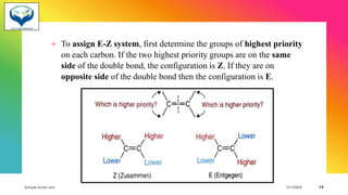 + To assign E-Z system, first determine the groups of highest priority
on each carbon. If the two highest priority groups are on the same
side of the double bond, the configuration is Z. If they are on
opposite side of the double bond then the configuration is E.
Sample footer text 3/1/20XX 17
 