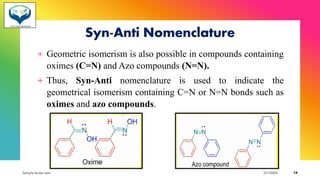 Syn-Anti Nomenclature
+ Geometric isomerism is also possible in compounds containing
oximes (C=N) and Azo compounds (N=N).
+ Thus, Syn-Anti nomenclature is used to indicate the
geometrical isomerism containing C=N or N=N bonds such as
oximes and azo compounds.
Sample footer text 3/1/20XX 19
 