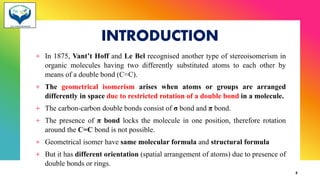 INTRODUCTION
+ In 1875, Vant’t Hoff and Le Bel recognised another type of stereoisomerism in
organic molecules having two differently substituted atoms to each other by
means of a double bond (C=C).
+ The geometrical isomerism arises when atoms or groups are arranged
differently in space due to restricted rotation of a double bond in a molecule.
+ The carbon-carbon double bonds consist of σ bond and π bond.
+ The presence of π bond locks the molecule in one position, therefore rotation
around the C=C bond is not possible.
+ Geometrical isomer have same molecular formula and structural formula
+ But it has different orientation (spatial arrangement of atoms) due to presence of
double bonds or rings.
2
 