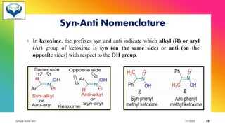 Syn-Anti Nomenclature
+ In ketoxime, the prefixes syn and anti indicate which alkyl (R) or aryl
(Ar) group of ketoxime is syn (on the same side) or anti (on the
opposite sides) with respect to the OH group.
Sample footer text 3/1/20XX 22
 