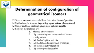 Determination of configuration of
geometrical isomers
❑ Several methods are available to determine the configuration
❑ Method can be selected depending upon nature of compound
❑ Use of multiple methods gives more reliable results
❑ Some of the methods are
1. Method of cyclisation
2. By converting into compounds of known
configuration
3. Method of optical activity
4. Methods based on physical properties
5. By stereoselective reaction
6. By stereospecific reaction
 