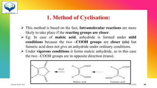 1. Method of Cyclisation:
➢ This method is based on the fact, Intramolecular reactions are more
likely to take place if the reacting groups are closer.
➢ Eg: In case of maleic acid, anhydride is formed under mild
conditions because the two –COOH groups are closer (cis) but
fumaric acid does not give an anhydride under ordinary conditions.
➢ Under vigorous conditions it forms maleic anhydride, so in this case
the two –COOH groups are in opposite direction (trans).
Sample footer text 3/1/20XX 26
 