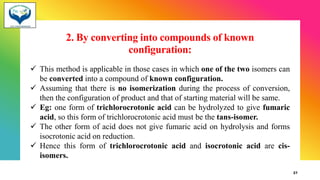 2. By converting into compounds of known
configuration:
✓ This method is applicable in those cases in which one of the two isomers can
be converted into a compound of known configuration.
✓ Assuming that there is no isomerization during the process of conversion,
then the configuration of product and that of starting material will be same.
✓ Eg: one form of trichlorocrotonic acid can be hydrolyzed to give fumaric
acid, so this form of trichlorocrotonic acid must be the tans-isomer.
✓ The other form of acid does not give fumaric acid on hydrolysis and forms
isocrotonic acid on reduction.
✓ Hence this form of trichlorocrotonic acid and isocrotonic acid are cis-
isomers.
27
 
