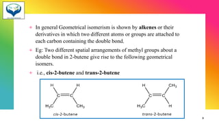 + In general Geometrical isomerism is shown by alkenes or their
derivatives in which two different atoms or groups are attached to
each carbon containing the double bond.
+ Eg: Two different spatial arrangements of methyl groups about a
double bond in 2-butene give rise to the following geometrical
isomers.
+ i.e., cis-2-butene and trans-2-butene
3
 