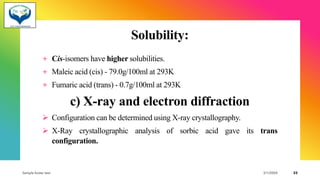 Solubility:
+ Cis-isomers have higher solubilities.
+ Maleic acid (cis) - 79.0g/100ml at 293K
+ Fumaric acid (trans) - 0.7g/100ml at 293K
c) X-ray and electron diffraction
➢ Configuration can be determined using X-ray crystallography.
➢ X-Ray crystallographic analysis of sorbic acid gave its trans
configuration.
Sample footer text 3/1/20XX 33
 