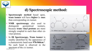 d) Spectroscopic method:
+ Spectroscopic method based upon,
trans isomer will have higher λ- max
than corresponding cis isomer.
+ NMR spectroscopy also used to
distinguish geometrical isomers,
because trans vinyl protons are more
strongly coupled to each than other cis
vinyl protons.
+ In IR Spectroscopy, Trans isomer is
readily identified by the appearance of
a characteristic band near 970-960cm-1.
No such band is observed in the
spectrum of the cis isomer.
Sample footer text 3/1/20XX 34
 