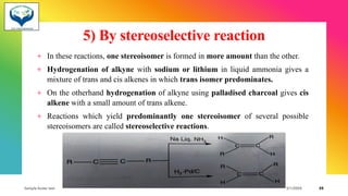 5) By stereoselective reaction
+ In these reactions, one stereoisomer is formed in more amount than the other.
+ Hydrogenation of alkyne with sodium or lithium in liquid ammonia gives a
mixture of trans and cis alkenes in which trans isomer predominates.
+ On the otherhand hydrogenation of alkyne using palladised charcoal gives cis
alkene with a small amount of trans alkene.
+ Reactions which yield predominantly one stereoisomer of several possible
stereoisomers are called stereoselective reactions.
Sample footer text 3/1/20XX 35
 