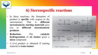 6) Stereospecific reactions
+ In these reactions, the formation of
product is specific with respect to the
stereoisomer. That is different
stereoisomeric starting materials give
rise to different stereoisomeric
products.
+ Reduction: The catalytic
hydrogenation of cis isomer gives a
meso compound.
+ A (+-) product is obtained if starting
material is trans isomer.
Sample footer text 3/1/20XX 36
 