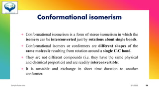 Conformational isomerism
+ Conformational isomerism is a form of stereo isomerism in which the
isomers can be interconverted just by rotations about single bonds.
+ Conformational isomers or conformers are different shapes of the
same molecule resulting from rotation around a single C-C bond.
+ They are not different compounds (i.e. they have the same physical
and chemical properties) and are readily interconvertible.
+ It is unstable and exchange in short time duration to another
conformer.
Sample footer text 3/1/20XX 38
 
