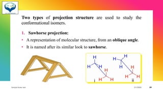 Two types of projection structure are used to study the
conformational isomers.
1. Sawhorse projection:
• A representation of molecular structure, from an oblique angle.
• It is named after its similar look to sawhorse.
Sample footer text 3/1/20XX 39
 