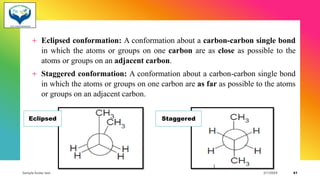 + Eclipsed conformation: A conformation about a carbon-carbon single bond
in which the atoms or groups on one carbon are as close as possible to the
atoms or groups on an adjacent carbon.
+ Staggered conformation: A conformation about a carbon-carbon single bond
in which the atoms or groups on one carbon are as far as possible to the atoms
or groups on an adjacent carbon.
Sample footer text 3/1/20XX 41
Eclipsed Staggered
 
