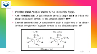 + Dihedral angle: An angle created by two intersecting planes.
+ Anti conformation: A conformation about a single bond in which two
groups on adjacent carbons lie at a dihedral angle of 1800
+ Gauche conformation: A conformation about a single bond of an alkane
in which two groups of adjacent carbons lie at a dihedral angle of 600
Sample footer text 3/1/20XX 42
 