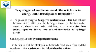 Why staggered conformation of ethane is lower in
energy than the eclipsed conformation?
➢ The potential energy of Staggered conformation is less than eclipsed
because in the latter case the hydrogen atoms on the two carbon
atoms are close to each other and hence exert a repulsive force
(steric repulsion due to non bonded interaction of hydrogen
atom).
Can be justified with two important reasons
1) The first is that the electrons in the bonds repel each other and this
repulsion is at a maximum in the eclipsed conformation.
Sample footer text 3/1/20XX 47
 