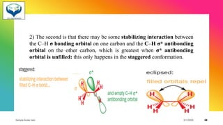 2) The second is that there may be some stabilizing interaction between
the C–H σ bonding orbital on one carbon and the C–H σ* antibonding
orbital on the other carbon, which is greatest when σ* antibonding
orbital is unfilled: this only happens in the staggered conformation.
Sample footer text 3/1/20XX 48
 