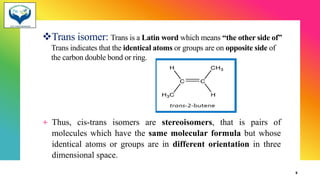 ❖Trans isomer: Trans is a Latin word which means “the other side of”
Trans indicates that the identical atoms or groups are on opposite side of
the carbon double bond or ring.
+ Thus, cis-trans isomers are stereoisomers, that is pairs of
molecules which have the same molecular formula but whose
identical atoms or groups are in different orientation in three
dimensional space.
5
 