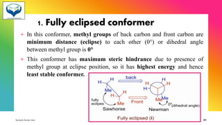 1. Fully eclipsed conformer
+ In this conformer, methyl groups of back carbon and front carbon are
minimum distance (eclipse) to each other (0°) or dihedral angle
between methyl group is 0°
+ This conformer has maximum steric hindrance due to presence of
methyl group at eclipse position, so it has highest energy and hence
least stable conformer.
Sample footer text 3/1/20XX 51
 