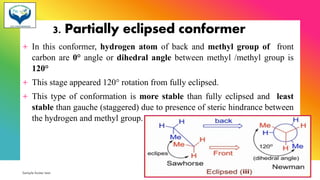 3. Partially eclipsed conformer
+ In this conformer, hydrogen atom of back and methyl group of front
carbon are 0° angle or dihedral angle between methyl /methyl group is
120°
+ This stage appeared 120° rotation from fully eclipsed.
+ This type of conformation is more stable than fully eclipsed and least
stable than gauche (staggered) due to presence of steric hindrance between
the hydrogen and methyl group.
Sample footer text 3/1/20XX 53
 