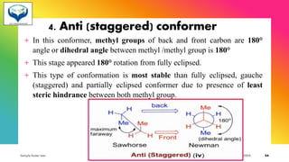 4. Anti (staggered) conformer
+ In this conformer, methyl groups of back and front carbon are 180°
angle or dihedral angle between methyl /methyl group is 180°
+ This stage appeared 180° rotation from fully eclipsed.
+ This type of conformation is most stable than fully eclipsed, gauche
(staggered) and partially eclipsed conformer due to presence of least
steric hindrance between both methyl group.
Sample footer text 3/1/20XX 54
 