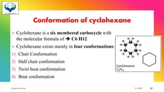Conformation of cyclohexane
+ Cyclohexane is a six membered carbocycle with
the molecular formula of ➔ C6 H12
+ Cyclohexane exists mainly in four conformations:
1) Chair Conformation
2) Half chair conformation
3) Twist boat conformation
4) Boat conformation
Sample footer text 3/1/20XX 57
 