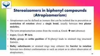 Stereoisomers in biphenyl compounds
(Atropisomerism)
+ Atropisomers can be defined as isomers that can be isolated due to prevention or
restriction of rotation about a single bond, usually between two planar
moieties.
+ The term atropisomerism comes from the words a, Greek ➔ not (absence)
+ tropos, Greek ➔ turn.
+ Bulky group on ortho position of bi-phenyl leads to strained ring structural
features.
+ Bulky substituents or strained rings may enhance the barrier to rotation
between two distinct conformations to such an extent as to allow observation of
atropisomers. 65
 