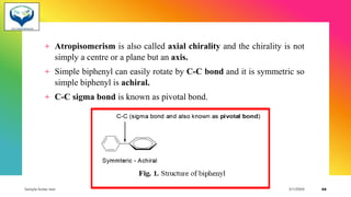 + Atropisomerism is also called axial chirality and the chirality is not
simply a centre or a plane but an axis.
+ Simple biphenyl can easily rotate by C-C bond and it is symmetric so
simple biphenyl is achiral.
+ C-C sigma bond is known as pivotal bond.
Sample footer text 3/1/20XX 66
 