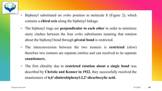 + Biphenyl substituted on ortho position in molecule 1 (Figure 2), which
contains a chiral axis along the biphenyl linkage.
+ The biphenyl rings are perpendicular to each other in order to minimize
steric clashes between the four ortho substituents meaning that rotation
about the biphenyl bond through pivotal bond is restricted.
+ The interconversion between the two isomers is restricted (slow)
therefore two isomers are separate entities and can resolved to its separate
enantiomers.
+ The first chirality due to restricted rotation about a single bond was
described by Christie and Kenner in 1922, they successfully resolved the
enantiomers of 6,6'-dinitrobiphenyl-2,2'-dicarboxylic acid.
Sample footer text 3/1/20XX 67
 