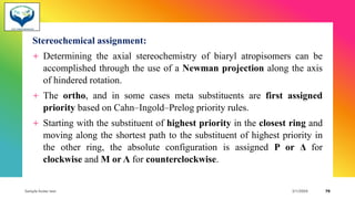 Stereochemical assignment:
+ Determining the axial stereochemistry of biaryl atropisomers can be
accomplished through the use of a Newman projection along the axis
of hindered rotation.
+ The ortho, and in some cases meta substituents are first assigned
priority based on Cahn–Ingold–Prelog priority rules.
+ Starting with the substituent of highest priority in the closest ring and
moving along the shortest path to the substituent of highest priority in
the other ring, the absolute configuration is assigned P or Δ for
clockwise and M or Λ for counterclockwise.
Sample footer text 3/1/20XX 70
 