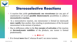 Stereoselective Reactions
+ A reaction that yields predominantly one stereoisomer (or one pair of
enantiomers) of several possible diastereomeric possibilities is called a
stereoselective reaction.
+ In a stereoselective reaction, one stereoisomer is formed (or destroyed)
more rapidly than another, thus resulting in predominance of the favoured
stereoisomer in the mixture of products.
+ Due to differences either in the free energies of activation of the reaction
or thermodynamic stabilities of the products, one isomer is formed
predominantly.
+ A ➔ B + C
+ B is formed more than C whereas B and C are stereo isomers.
Sample footer text 3/1/20XX 72
 