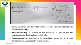 + Stereo selectivity can be further subdivided into enantioselectivity and
diastereoselectivity.
+ Enantioselectivity is defined as the formation of one of the two
enantiomers predominantly or exclusively.
+ Diasteroselectivity is defined as the formation of one of the two or more
diastereomers predominantly or exclusively.
Sample footer text 3/1/20XX 73
 
