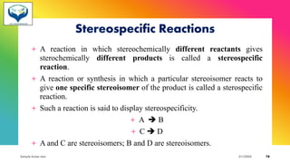 Stereospecific Reactions
+ A reaction in which stereochemically different reactants gives
sterochemically different products is called a stereospecific
reaction.
+ A reaction or synthesis in which a particular stereoisomer reacts to
give one specific stereoisomer of the product is called a sterospecific
reaction.
+ Such a reaction is said to display stereospecificity.
+ A ➔ B
+ C ➔ D
+ A and C are stereoisomers; B and D are stereoisomers.
Sample footer text 3/1/20XX 78
 