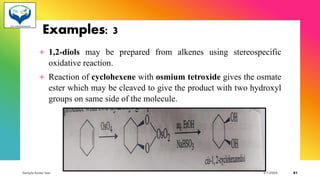 Examples: 3
+ 1,2-diols may be prepared from alkenes using stereospecific
oxidative reaction.
+ Reaction of cyclohexene with osmium tetroxide gives the osmate
ester which may be cleaved to give the product with two hydroxyl
groups on same side of the molecule.
Sample footer text 3/1/20XX 81
 