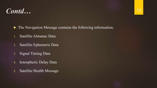 Contd…
 The Navigation Message contains the following information.
1. Satellite Almanac Data
2. Satellite Ephemeris Data
3. Signal Timing Data
4. Ionospheric Delay Data
5. Satellite Health Message
10
 