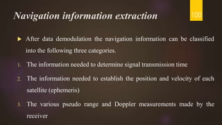 Navigation information extraction
 After data demodulation the navigation information can be classified
into the following three categories.
1. The information needed to determine signal transmission time
2. The information needed to establish the position and velocity of each
satellite (ephemeris)
3. The various pseudo range and Doppler measurements made by the
receiver
100
 