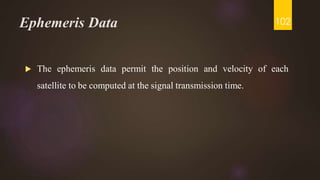 Ephemeris Data
 The ephemeris data permit the position and velocity of each
satellite to be computed at the signal transmission time.
102
 