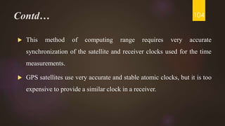 Contd…
 This method of computing range requires very accurate
synchronization of the satellite and receiver clocks used for the time
measurements.
 GPS satellites use very accurate and stable atomic clocks, but it is too
expensive to provide a similar clock in a receiver.
104
 