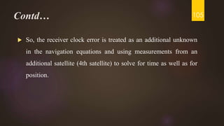 Contd…
 So, the receiver clock error is treated as an additional unknown
in the navigation equations and using measurements from an
additional satellite (4th satellite) to solve for time as well as for
position.
105
 