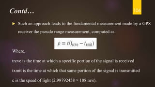 Contd…
 Such an approach leads to the fundamental measurement made by a GPS
receiver the pseudo range measurement, computed as
Where,
trcve is the time at which a specific portion of the signal is received
txmit is the time at which that same portion of the signal is transmitted
c is the speed of light (2.99792458 × 108 m/s).
106
 