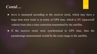Contd…
 trcve is measured according to the receiver clock, which may have a
large time error txmit is in terms of GPS time, which is SV (spacecraft
vehicle) time plus a time correction transmitted by the satellite.
 If the receiver clock were synchronized to GPS time, then the
pseudorange measurement would be the exact range to the satellite.
107
 