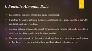 1. Satellite Almanac Data
 Each satellite transmits orbital data called the almanac.
 It enables the user to calculate the approximate location of every satellite in the GPS
constellation at any given time.
 Almanac data are not accurate enough for determining position but can be stored in a
receiver where they remain valid for many months.
 They are used primarily to determine which satellites are visible at a given location
so that the receiver can search for those satellites when it is first turned on.
11
 