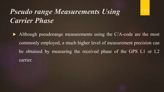 Pseudo range Measurements Using
Carrier Phase
 Although pseudorange measurements using the C/A-code are the most
commonly employed, a much higher level of measurement precision can
be obtained by measuring the received phase of the GPS L1 or L2
carrier.
110
 