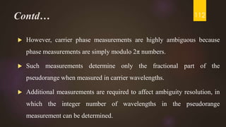 Contd…
 However, carrier phase measurements are highly ambiguous because
phase measurements are simply modulo 2π numbers.
 Such measurements determine only the fractional part of the
pseudorange when measured in carrier wavelengths.
 Additional measurements are required to affect ambiguity resolution, in
which the integer number of wavelengths in the pseudorange
measurement can be determined.
112
 