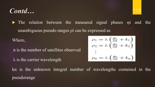Contd…
 The relation between the measured signal phases φi and the
unambiguous pseudo ranges ρi can be expressed as
Where,
n is the number of satellites observed
λ is the carrier wavelength
kn is the unknown integral number of wavelengths contained in the
pseudorange
113
 