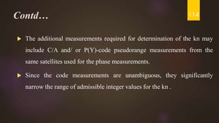 Contd…
 The additional measurements required for determination of the kn may
include C/A and/ or P(Y)-code pseudorange measurements from the
same satellites used for the phase measurements.
 Since the code measurements are unambiguous, they significantly
narrow the range of admissible integer values for the kn .
114
 