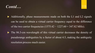 Contd…
 Additionally, phase measurements made on both the L1 and L2 signals
can be used to obtain a virtual carrier frequency equal to the difference
of the two carrier frequencies (1575.42 − 1227.60 = 347.82 MHz).
 The 86.3-cm wavelength of this virtual carrier decreases the density of
pseudorange ambiguities by a factor of about 4.5, making the ambiguity
resolution process much easier.
115
 