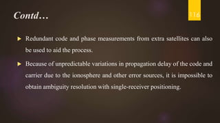 Contd…
 Redundant code and phase measurements from extra satellites can also
be used to aid the process.
 Because of unpredictable variations in propagation delay of the code and
carrier due to the ionosphere and other error sources, it is impossible to
obtain ambiguity resolution with single-receiver positioning.
116
 