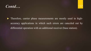 Contd…
 Therefore, carrier phase measurements are mostly used in high-
accuracy applications in which such errors are canceled out by
differential operation with an additional receiver (base station).
117
 