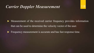 Carrier Doppler Measurement
 Measurement of the received carrier frequency provides information
that can be used to determine the velocity vector of the user.
 Frequency measurement is accurate and has fast response time.
118
 